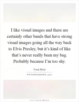 I like visual images and there are certainly other bands that have strong visual images going all the way back to Elvis Presley, but it’s kind of like that’s never really been my bag. Probably because I’m too shy Picture Quote #1