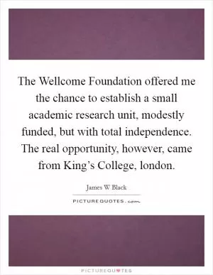 The Wellcome Foundation offered me the chance to establish a small academic research unit, modestly funded, but with total independence. The real opportunity, however, came from King’s College, london Picture Quote #1