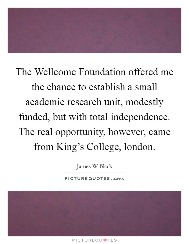 The Wellcome Foundation offered me the chance to establish a small academic research unit, modestly funded, but with total independence. The real opportunity, however, came from King's College, london Picture Quote #1