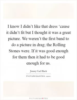 I know I didn’t like that dress ‘cause it didn’t fit but I thought it was a great picture. We weren’t the first band to do a picture in drag; the Rolling Stones were. If it was good enough for them then it had to be good enough for us Picture Quote #1