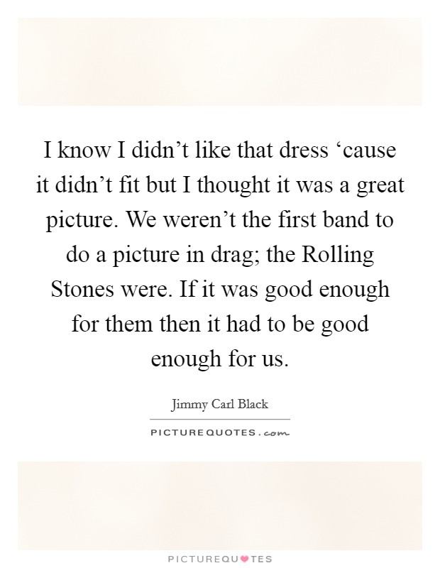 I know I didn't like that dress ‘cause it didn't fit but I thought it was a great picture. We weren't the first band to do a picture in drag; the Rolling Stones were. If it was good enough for them then it had to be good enough for us Picture Quote #1