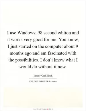 I use Windows;  98 second edition and it works very good for me. You know, I just started on the computer about 9 months ago and am fascinated with the possibilities. I don’t know what I would do without it now Picture Quote #1