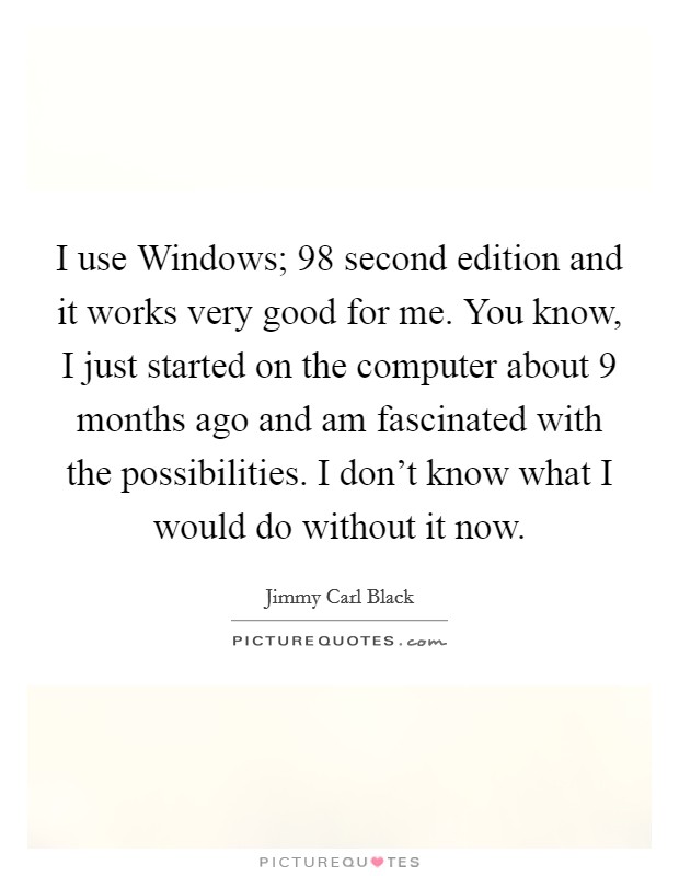 I use Windows;  98 second edition and it works very good for me. You know, I just started on the computer about 9 months ago and am fascinated with the possibilities. I don't know what I would do without it now Picture Quote #1