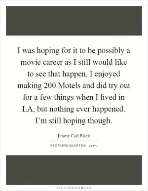 I was hoping for it to be possibly a movie career as I still would like to see that happen. I enjoyed making 200 Motels and did try out for a few things when I lived in LA, but nothing ever happened. I’m still hoping though Picture Quote #1