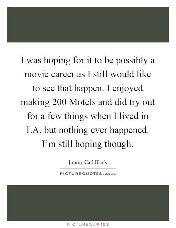 I was hoping for it to be possibly a movie career as I still would like to see that happen. I enjoyed making 200 Motels and did try out for a few things when I lived in LA, but nothing ever happened. I'm still hoping though Picture Quote #1