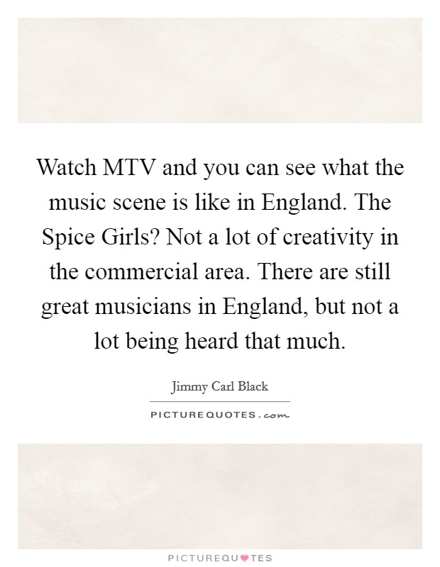 Watch MTV and you can see what the music scene is like in England. The Spice Girls? Not a lot of creativity in the commercial area. There are still great musicians in England, but not a lot being heard that much Picture Quote #1