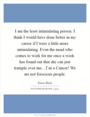 I am the least intimidating person. I think I would have done better in my career if I were a little more intimidating. Even the maid who comes to work for me once a week has found out that she can just trample over me... I’m a Cancer! We are not ferocious people Picture Quote #1
