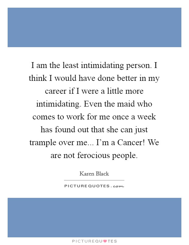 I am the least intimidating person. I think I would have done better in my career if I were a little more intimidating. Even the maid who comes to work for me once a week has found out that she can just trample over me... I'm a Cancer! We are not ferocious people Picture Quote #1