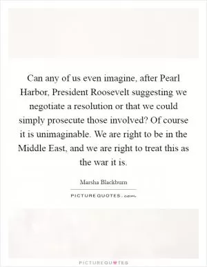 Can any of us even imagine, after Pearl Harbor, President Roosevelt suggesting we negotiate a resolution or that we could simply prosecute those involved? Of course it is unimaginable. We are right to be in the Middle East, and we are right to treat this as the war it is Picture Quote #1