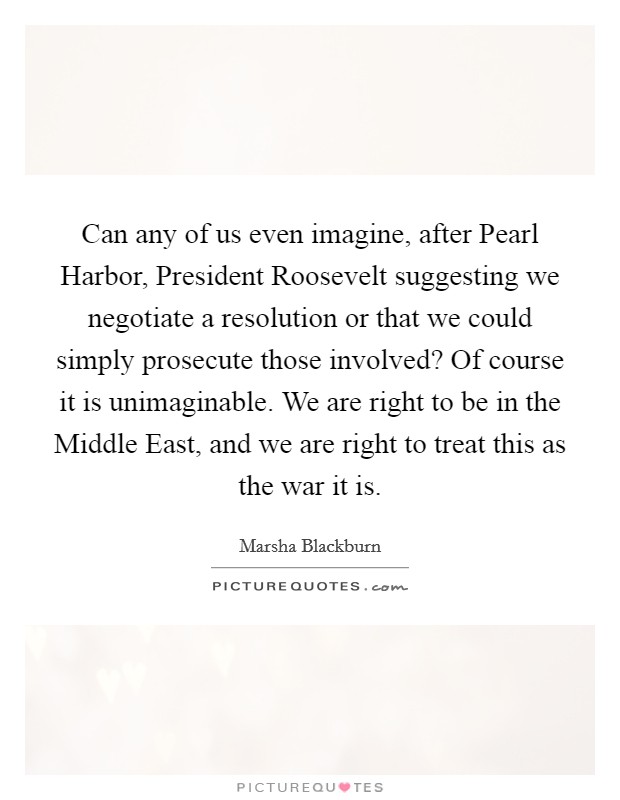 Can any of us even imagine, after Pearl Harbor, President Roosevelt suggesting we negotiate a resolution or that we could simply prosecute those involved? Of course it is unimaginable. We are right to be in the Middle East, and we are right to treat this as the war it is Picture Quote #1