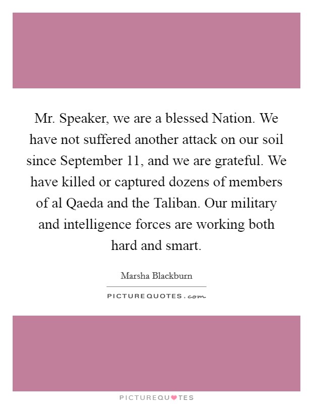 Mr. Speaker, we are a blessed Nation. We have not suffered another attack on our soil since September 11, and we are grateful. We have killed or captured dozens of members of al Qaeda and the Taliban. Our military and intelligence forces are working both hard and smart Picture Quote #1