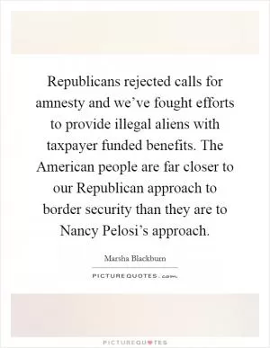 Republicans rejected calls for amnesty and we’ve fought efforts to provide illegal aliens with taxpayer funded benefits. The American people are far closer to our Republican approach to border security than they are to Nancy Pelosi’s approach Picture Quote #1
