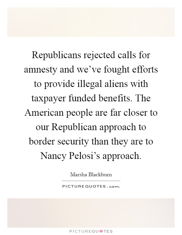Republicans rejected calls for amnesty and we've fought efforts to provide illegal aliens with taxpayer funded benefits. The American people are far closer to our Republican approach to border security than they are to Nancy Pelosi's approach Picture Quote #1