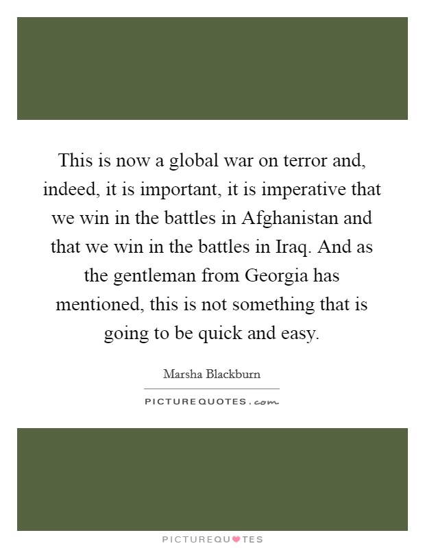 This is now a global war on terror and, indeed, it is important, it is imperative that we win in the battles in Afghanistan and that we win in the battles in Iraq. And as the gentleman from Georgia has mentioned, this is not something that is going to be quick and easy Picture Quote #1