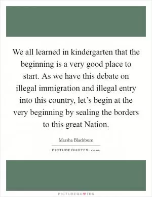 We all learned in kindergarten that the beginning is a very good place to start. As we have this debate on illegal immigration and illegal entry into this country, let’s begin at the very beginning by sealing the borders to this great Nation Picture Quote #1