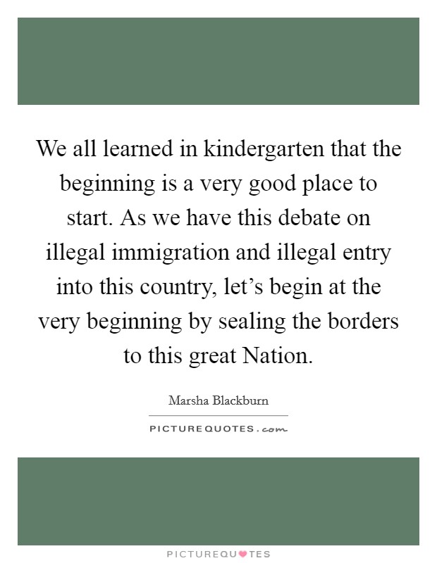 We all learned in kindergarten that the beginning is a very good place to start. As we have this debate on illegal immigration and illegal entry into this country, let's begin at the very beginning by sealing the borders to this great Nation Picture Quote #1