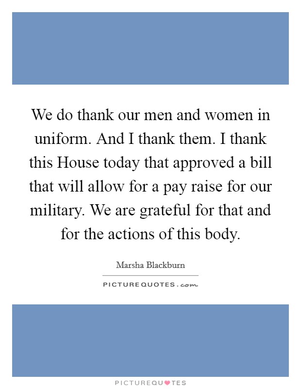 We do thank our men and women in uniform. And I thank them. I thank this House today that approved a bill that will allow for a pay raise for our military. We are grateful for that and for the actions of this body Picture Quote #1