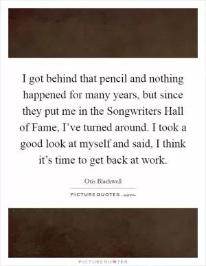 I got behind that pencil and nothing happened for many years, but since they put me in the Songwriters Hall of Fame, I’ve turned around. I took a good look at myself and said, I think it’s time to get back at work Picture Quote #1