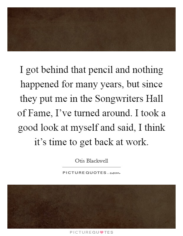 I got behind that pencil and nothing happened for many years, but since they put me in the Songwriters Hall of Fame, I've turned around. I took a good look at myself and said, I think it's time to get back at work Picture Quote #1