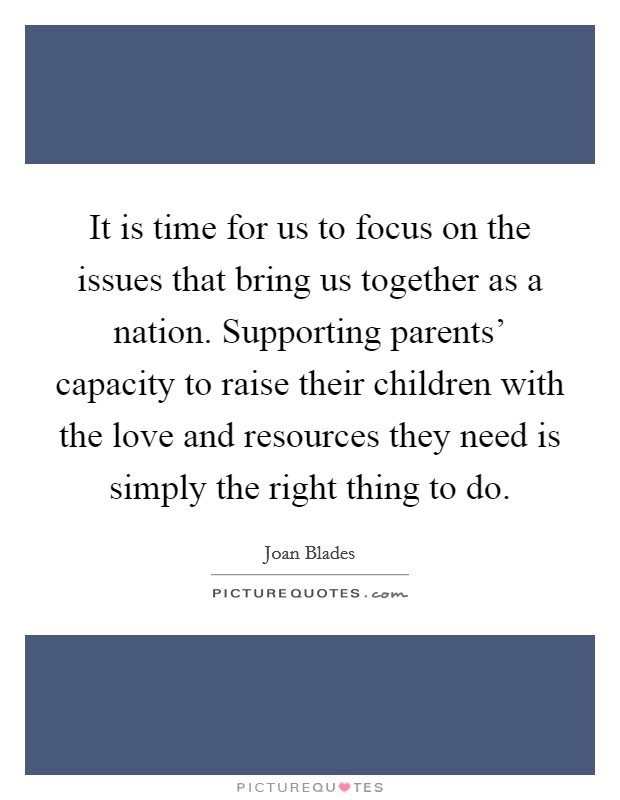 It is time for us to focus on the issues that bring us together as a nation. Supporting parents’ capacity to raise their children with the love and resources they need is simply the right thing to do Picture Quote #1