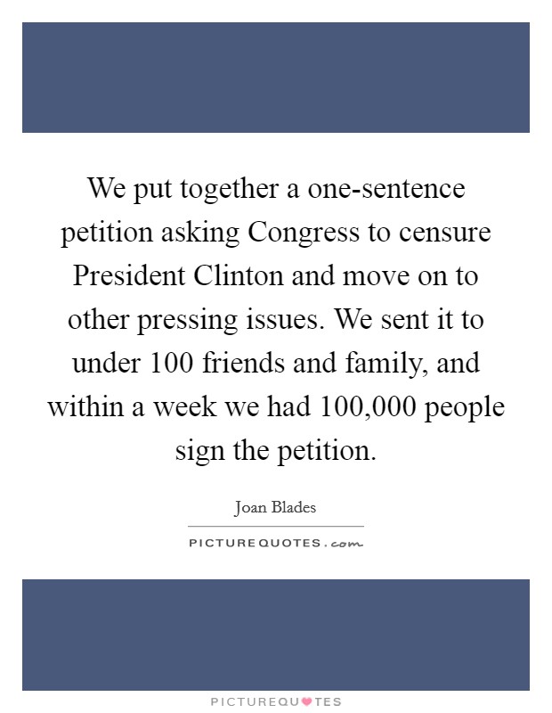 We put together a one-sentence petition asking Congress to censure President Clinton and move on to other pressing issues. We sent it to under 100 friends and family, and within a week we had 100,000 people sign the petition Picture Quote #1