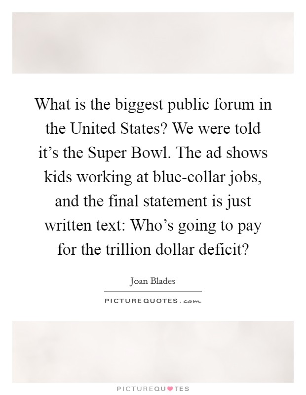 What is the biggest public forum in the United States? We were told it's the Super Bowl. The ad shows kids working at blue-collar jobs, and the final statement is just written text: Who's going to pay for the trillion dollar deficit? Picture Quote #1