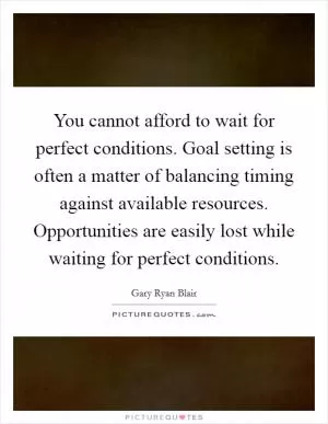 You cannot afford to wait for perfect conditions. Goal setting is often a matter of balancing timing against available resources. Opportunities are easily lost while waiting for perfect conditions Picture Quote #1