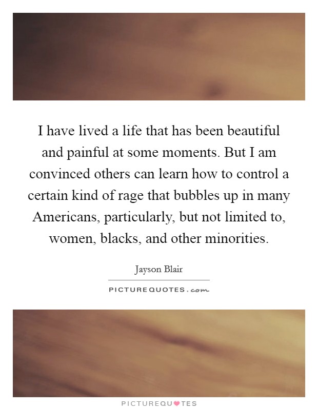 I have lived a life that has been beautiful and painful at some moments. But I am convinced others can learn how to control a certain kind of rage that bubbles up in many Americans, particularly, but not limited to, women, blacks, and other minorities Picture Quote #1