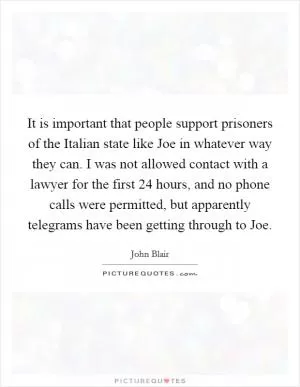 It is important that people support prisoners of the Italian state like Joe in whatever way they can. I was not allowed contact with a lawyer for the first 24 hours, and no phone calls were permitted, but apparently telegrams have been getting through to Joe Picture Quote #1