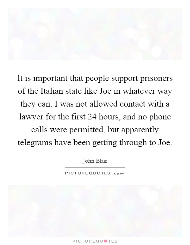 It is important that people support prisoners of the Italian state like Joe in whatever way they can. I was not allowed contact with a lawyer for the first 24 hours, and no phone calls were permitted, but apparently telegrams have been getting through to Joe Picture Quote #1