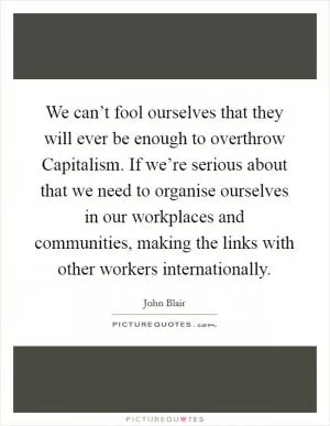 We can’t fool ourselves that they will ever be enough to overthrow Capitalism. If we’re serious about that we need to organise ourselves in our workplaces and communities, making the links with other workers internationally Picture Quote #1