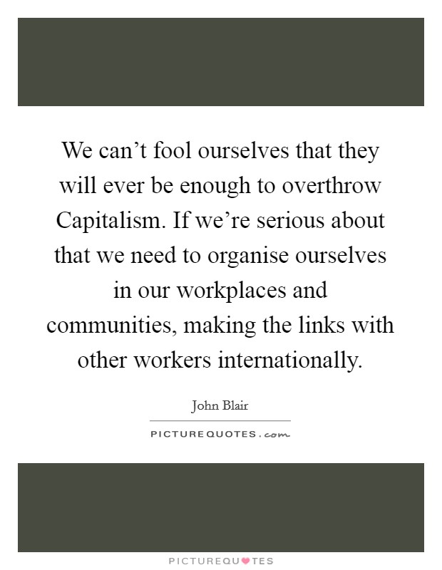 We can't fool ourselves that they will ever be enough to overthrow Capitalism. If we're serious about that we need to organise ourselves in our workplaces and communities, making the links with other workers internationally Picture Quote #1