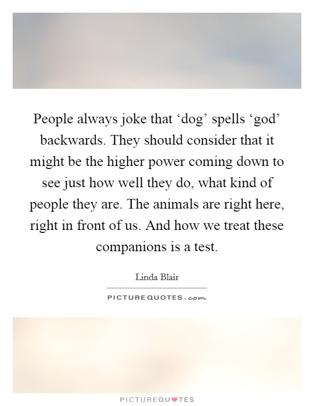 People always joke that ‘dog’ spells ‘god’ backwards. They should consider that it might be the higher power coming down to see just how well they do, what kind of people they are. The animals are right here, right in front of us. And how we treat these companions is a test Picture Quote #1