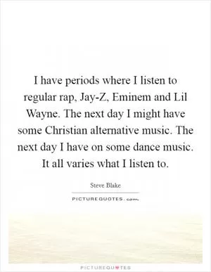 I have periods where I listen to regular rap, Jay-Z, Eminem and Lil Wayne. The next day I might have some Christian alternative music. The next day I have on some dance music. It all varies what I listen to Picture Quote #1