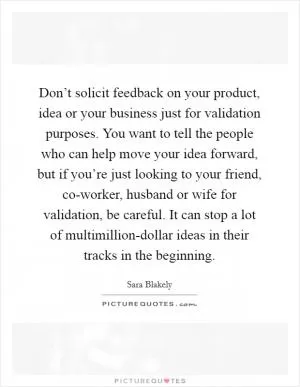 Don’t solicit feedback on your product, idea or your business just for validation purposes. You want to tell the people who can help move your idea forward, but if you’re just looking to your friend, co-worker, husband or wife for validation, be careful. It can stop a lot of multimillion-dollar ideas in their tracks in the beginning Picture Quote #1