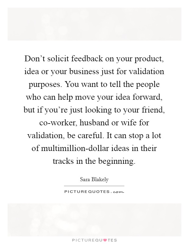 Don't solicit feedback on your product, idea or your business just for validation purposes. You want to tell the people who can help move your idea forward, but if you're just looking to your friend, co-worker, husband or wife for validation, be careful. It can stop a lot of multimillion-dollar ideas in their tracks in the beginning Picture Quote #1