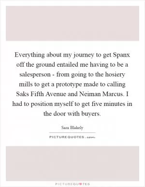 Everything about my journey to get Spanx off the ground entailed me having to be a salesperson - from going to the hosiery mills to get a prototype made to calling Saks Fifth Avenue and Neiman Marcus. I had to position myself to get five minutes in the door with buyers Picture Quote #1