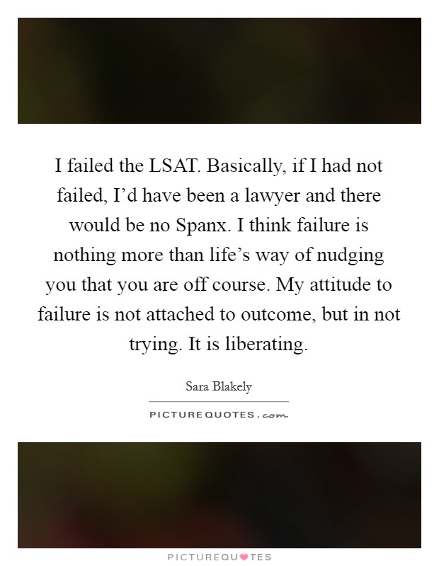 I failed the LSAT. Basically, if I had not failed, I'd have been a lawyer and there would be no Spanx. I think failure is nothing more than life's way of nudging you that you are off course. My attitude to failure is not attached to outcome, but in not trying. It is liberating Picture Quote #1