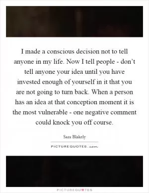 I made a conscious decision not to tell anyone in my life. Now I tell people - don’t tell anyone your idea until you have invested enough of yourself in it that you are not going to turn back. When a person has an idea at that conception moment it is the most vulnerable - one negative comment could knock you off course Picture Quote #1