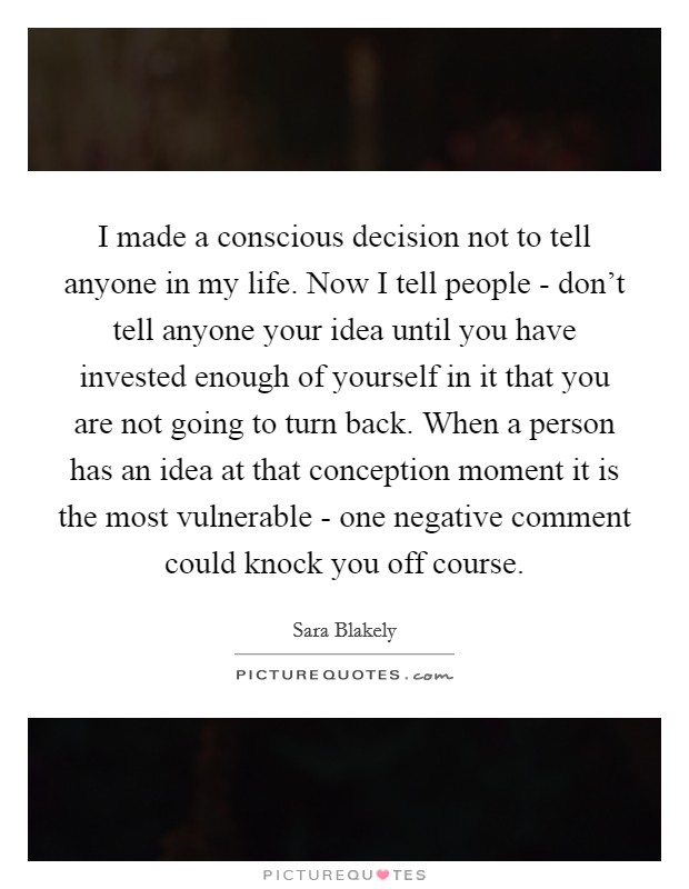 I made a conscious decision not to tell anyone in my life. Now I tell people - don't tell anyone your idea until you have invested enough of yourself in it that you are not going to turn back. When a person has an idea at that conception moment it is the most vulnerable - one negative comment could knock you off course Picture Quote #1