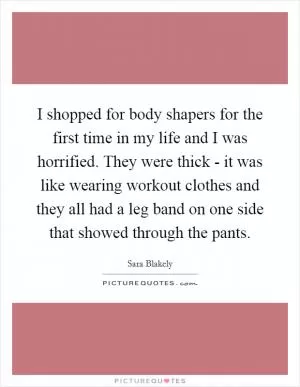 I shopped for body shapers for the first time in my life and I was horrified. They were thick - it was like wearing workout clothes and they all had a leg band on one side that showed through the pants Picture Quote #1