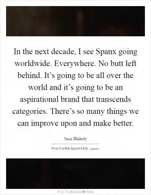 In the next decade, I see Spanx going worldwide. Everywhere. No butt left behind. It’s going to be all over the world and it’s going to be an aspirational brand that transcends categories. There’s so many things we can improve upon and make better Picture Quote #1