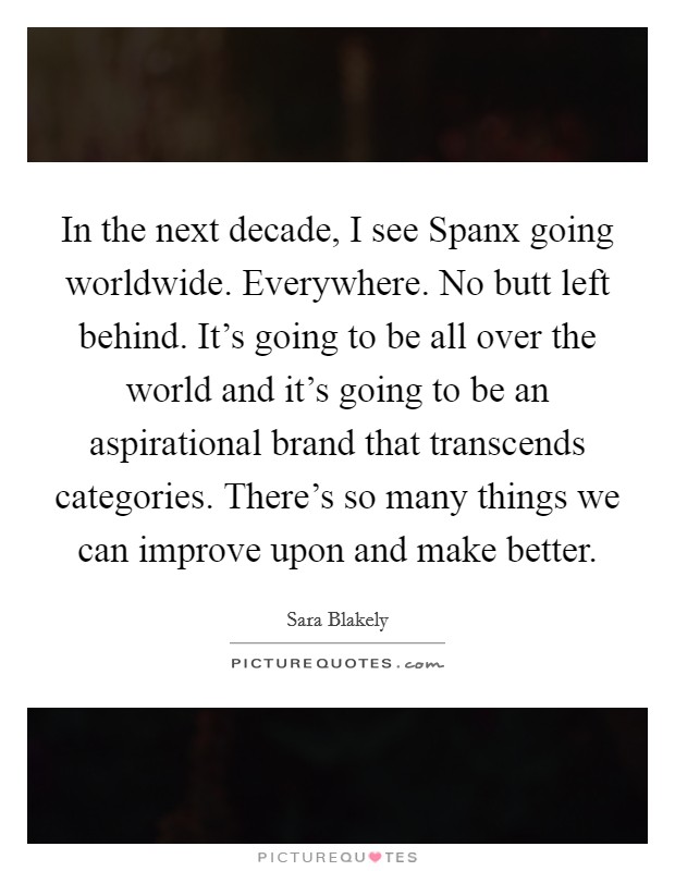In the next decade, I see Spanx going worldwide. Everywhere. No butt left behind. It's going to be all over the world and it's going to be an aspirational brand that transcends categories. There's so many things we can improve upon and make better Picture Quote #1