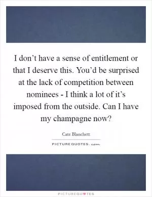 I don’t have a sense of entitlement or that I deserve this. You’d be surprised at the lack of competition between nominees - I think a lot of it’s imposed from the outside. Can I have my champagne now? Picture Quote #1