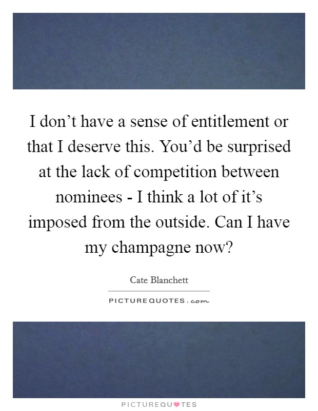 I don't have a sense of entitlement or that I deserve this. You'd be surprised at the lack of competition between nominees - I think a lot of it's imposed from the outside. Can I have my champagne now? Picture Quote #1
