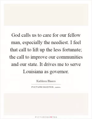 God calls us to care for our fellow man, especially the neediest. I feel that call to lift up the less fortunate; the call to improve our communities and our state. It drives me to serve Louisiana as governor Picture Quote #1