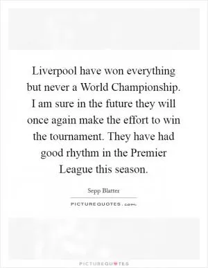 Liverpool have won everything but never a World Championship. I am sure in the future they will once again make the effort to win the tournament. They have had good rhythm in the Premier League this season Picture Quote #1