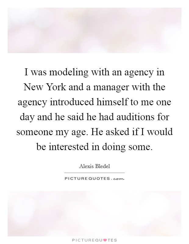 I was modeling with an agency in New York and a manager with the agency introduced himself to me one day and he said he had auditions for someone my age. He asked if I would be interested in doing some Picture Quote #1