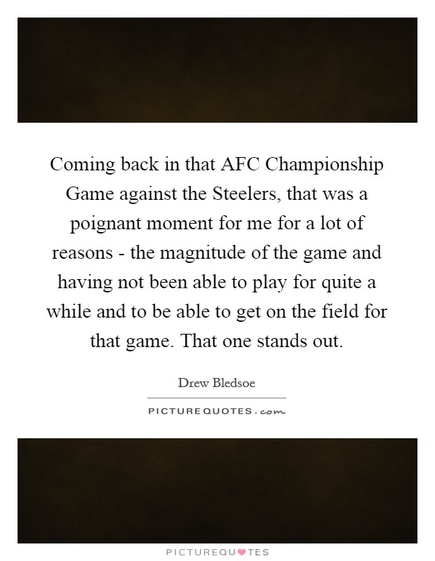 Coming back in that AFC Championship Game against the Steelers, that was a poignant moment for me for a lot of reasons - the magnitude of the game and having not been able to play for quite a while and to be able to get on the field for that game. That one stands out Picture Quote #1