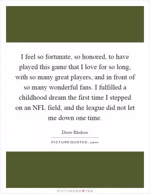 I feel so fortunate, so honored, to have played this game that I love for so long, with so many great players, and in front of so many wonderful fans. I fulfilled a childhood dream the first time I stepped on an NFL field, and the league did not let me down one time Picture Quote #1